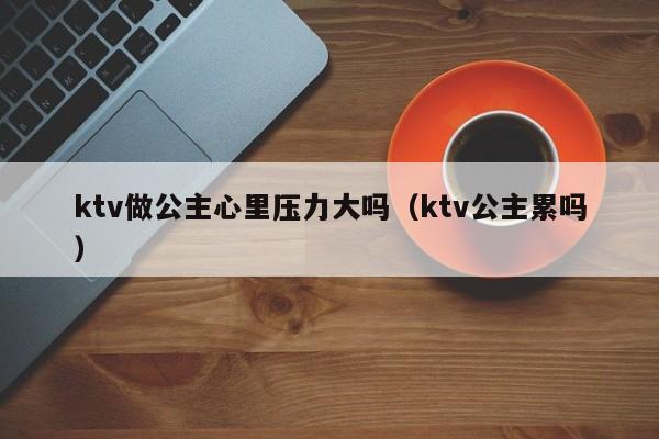 ktv做公主心里压力大吗（ktv公主累吗）