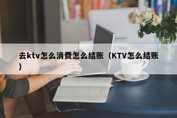 去ktv怎么消费怎么结账（KTV怎么结账）