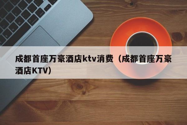 成都首座万豪酒店ktv消费（成都首座万豪酒店KTV）