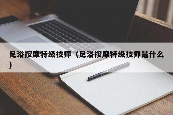 足浴按摩特级技师（足浴按摩特级技师是什么）