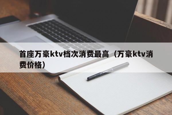 首座万豪ktv档次消费最高（万豪ktv消费价格）