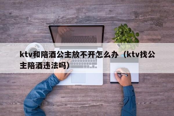 ktv和陪酒公主放不开怎么办（ktv找公主陪酒违法吗）