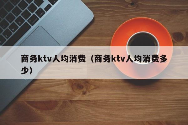 商务ktv人均消费（商务ktv人均消费多少）