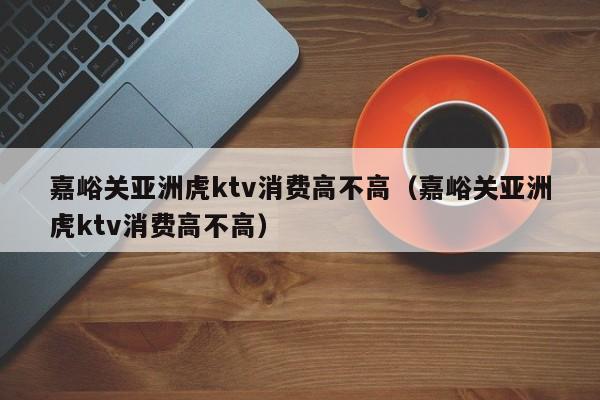 嘉峪关亚洲虎ktv消费高不高（嘉峪关亚洲虎ktv消费高不高）