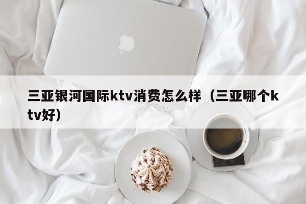 三亚银河国际ktv消费怎么样（三亚哪个ktv好）