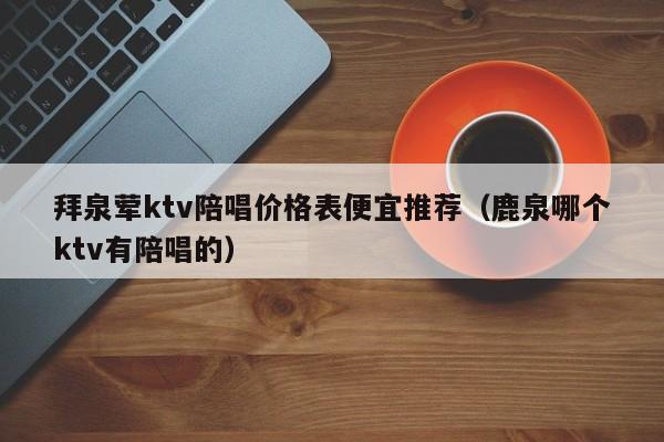 拜泉荤ktv陪唱价格表便宜推荐（鹿泉哪个ktv有陪唱的）