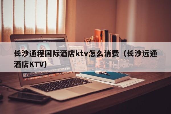 长沙通程国际酒店ktv怎么消费（长沙远通酒店KTV）