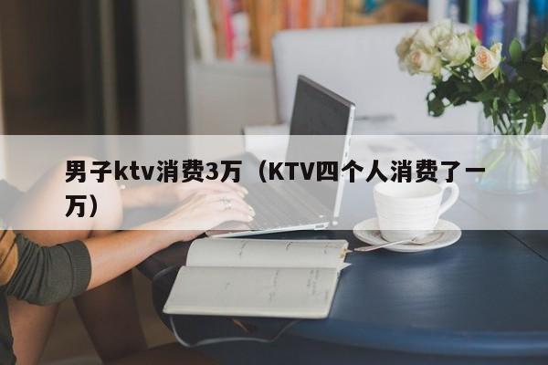 男子ktv消费3万（KTV四个人消费了一万）