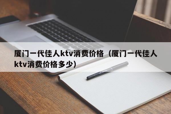 厦门一代佳人ktv消费价格（厦门一代佳人ktv消费价格多少）