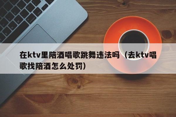 在ktv里陪酒唱歌跳舞违法吗（去ktv唱歌找陪酒怎么处罚）