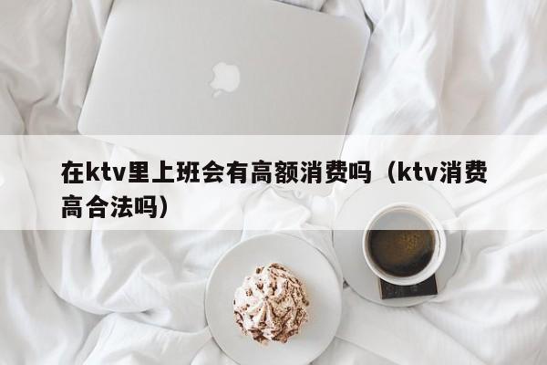 在ktv里上班会有高额消费吗（ktv消费高合法吗）