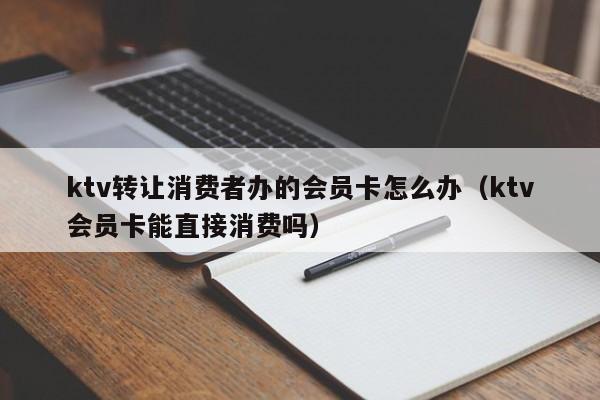 ktv转让消费者办的会员卡怎么办（ktv会员卡能直接消费吗）