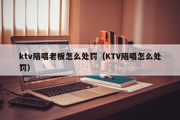 ktv陪唱老板怎么处罚（KTV陪唱怎么处罚）