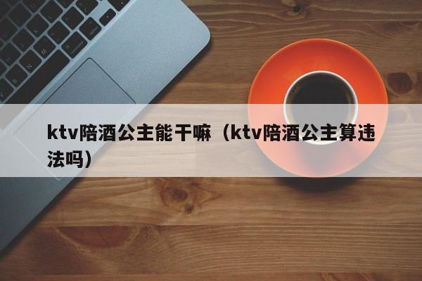 ktv陪酒公主能干嘛（ktv陪酒公主算违法吗）