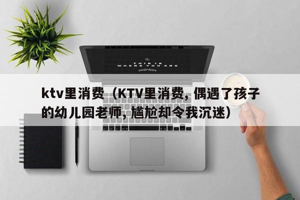 ktv里消费（KTV里消费, 偶遇了孩子的幼儿园老师, 尴尬却令我沉迷）