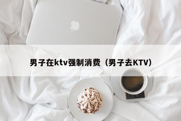 男子在ktv强制消费（男子去KTV）