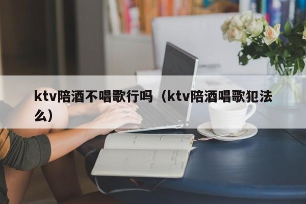 ktv陪酒不唱歌行吗（ktv陪酒唱歌犯法么）