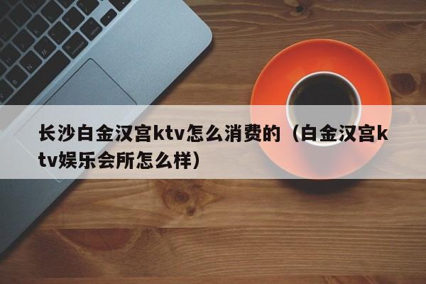 长沙白金汉宫ktv怎么消费的（白金汉宫ktv娱乐会所怎么样）