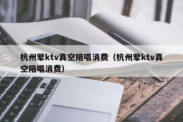 杭州荤ktv真空陪唱消费（杭州荤ktv真空陪唱消费）