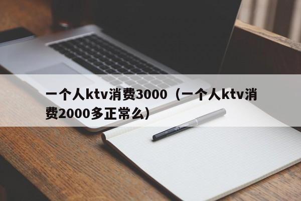 一个人ktv消费3000（一个人ktv消费2000多正常么）