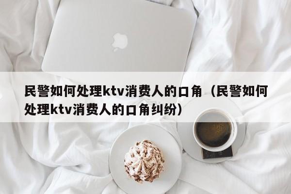 民警如何处理ktv消费人的口角（民警如何处理ktv消费人的口角纠纷）