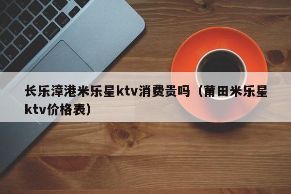 长乐漳港米乐星ktv消费贵吗（莆田米乐星ktv价格表）