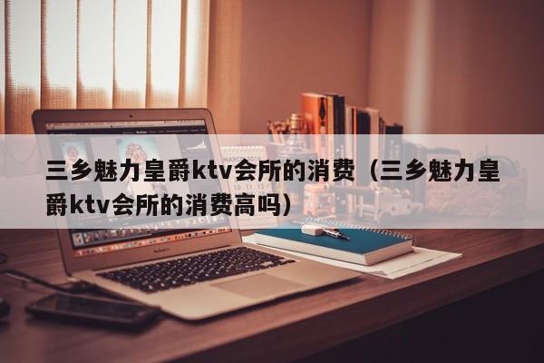 三乡魅力皇爵ktv会所的消费（三乡魅力皇爵ktv会所的消费高吗）