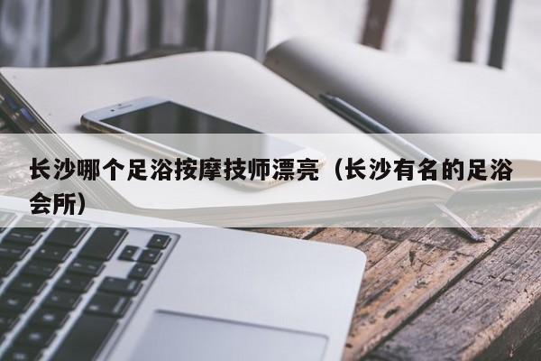 长沙哪个足浴按摩技师漂亮（长沙有名的足浴会所）