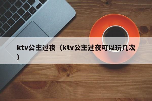 ktv公主过夜（ktv公主过夜可以玩几次）