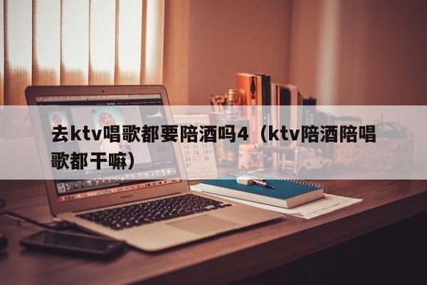 去ktv唱歌都要陪酒吗4（ktv陪酒陪唱歌都干嘛）