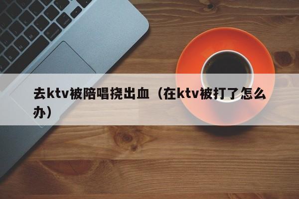 去ktv被陪唱挠出血（在ktv被打了怎么办）