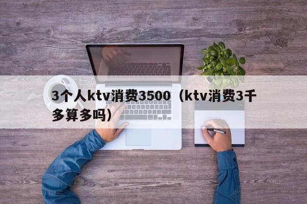 3个人ktv消费3500（ktv消费3千多算多吗）