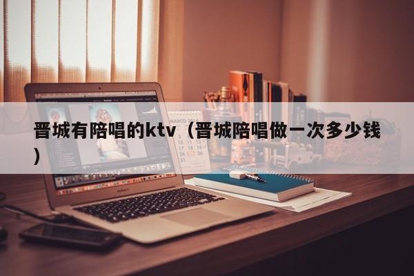 晋城有陪唱的ktv（晋城陪唱做一次多少钱）