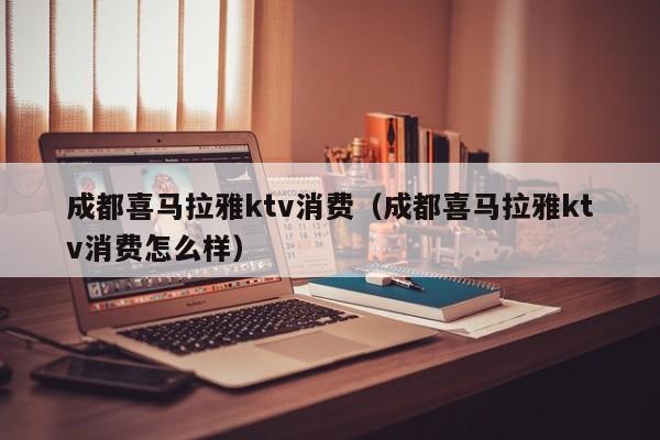 成都喜马拉雅ktv消费（成都喜马拉雅ktv消费怎么样）