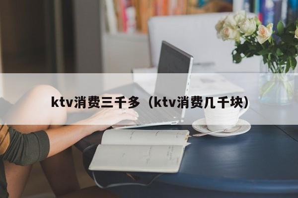 ktv消费三千多（ktv消费几千块）