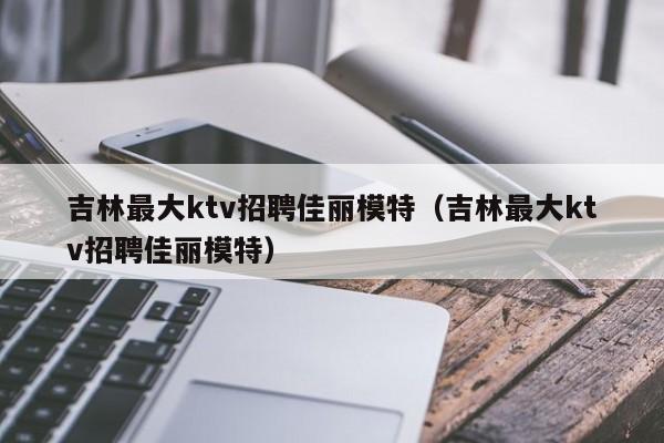 吉林最大ktv招聘佳丽模特（吉林最大ktv招聘佳丽模特）