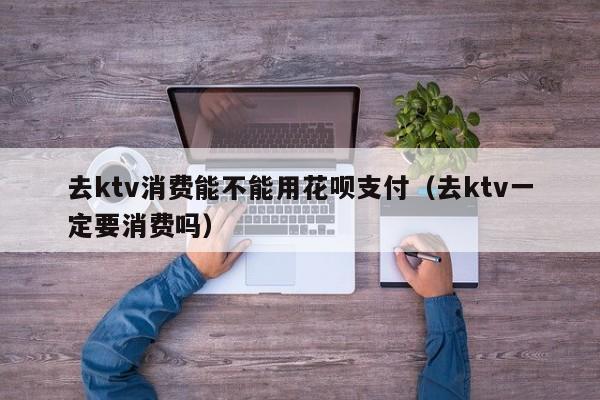 去ktv消费能不能用花呗支付（去ktv一定要消费吗）