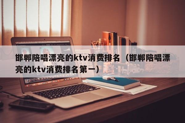 邯郸陪唱漂亮的ktv消费排名（邯郸陪唱漂亮的ktv消费排名第一）