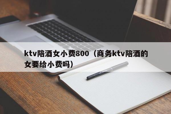 ktv陪酒女小费800（商务ktv陪酒的女要给小费吗）