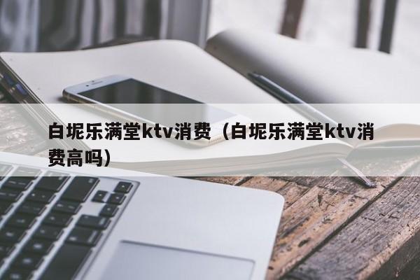 白坭乐满堂ktv消费（白坭乐满堂ktv消费高吗）