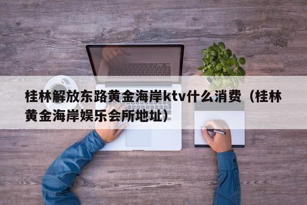 桂林解放东路黄金海岸ktv什么消费（桂林黄金海岸娱乐会所地址）