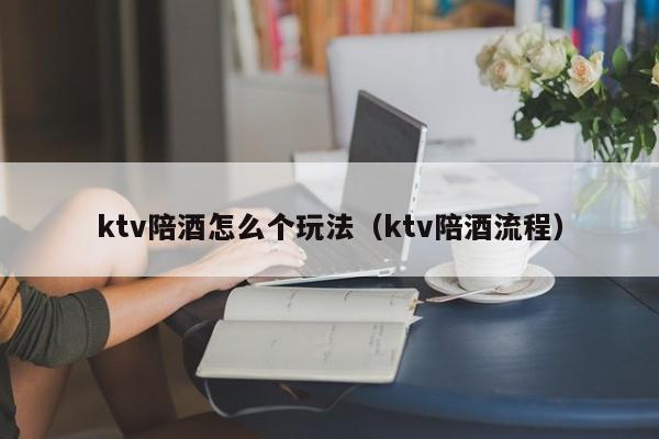 ktv陪酒怎么个玩法（ktv陪酒流程）