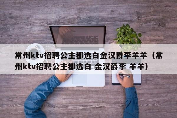 常州ktv招聘公主都选白金汉爵李羊羊（常州ktv招聘公主都选白 金汉爵李 羊羊）