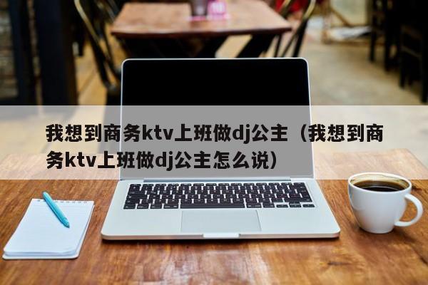 我想到商务ktv上班做dj公主（我想到商务ktv上班做dj公主怎么说）