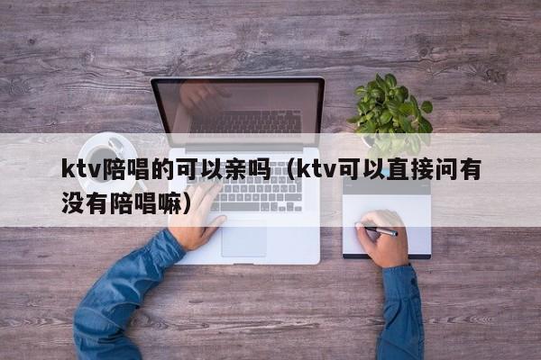 ktv陪唱的可以亲吗（ktv可以直接问有没有陪唱嘛）