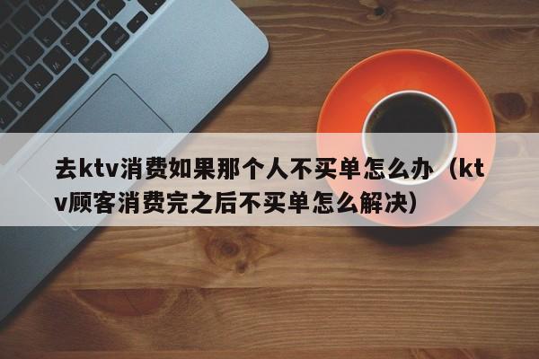 去ktv消费如果那个人不买单怎么办（ktv顾客消费完之后不买单怎么解决）