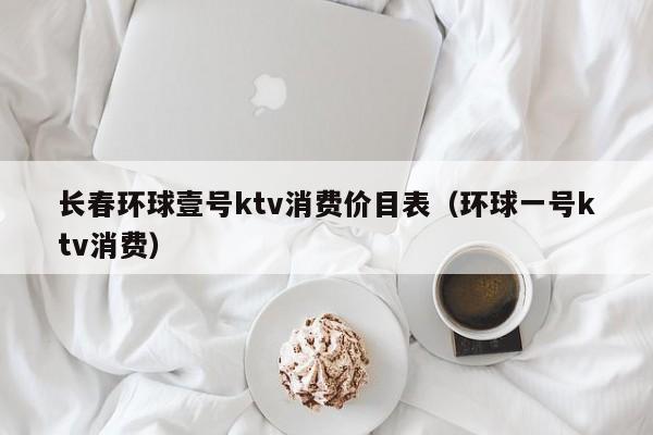 长春环球壹号ktv消费价目表（环球一号ktv消费）