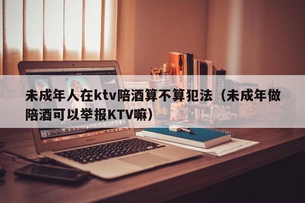 未成年人在ktv陪酒算不算犯法（未成年做陪酒可以举报KTV嘛）