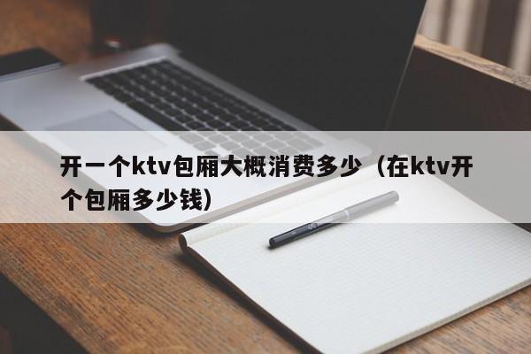 开一个ktv包厢大概消费多少（在ktv开个包厢多少钱）