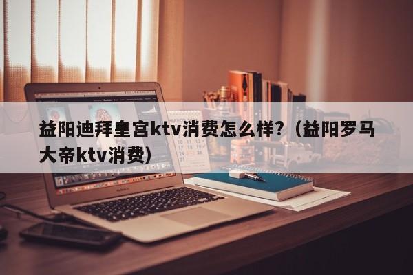 益阳迪拜皇宫ktv消费怎么样?（益阳罗马大帝ktv消费）